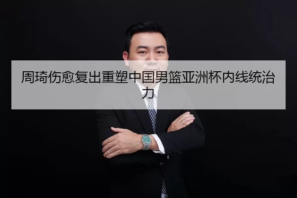 周琦伤愈复出重塑中国男篮亚洲杯内线统治力