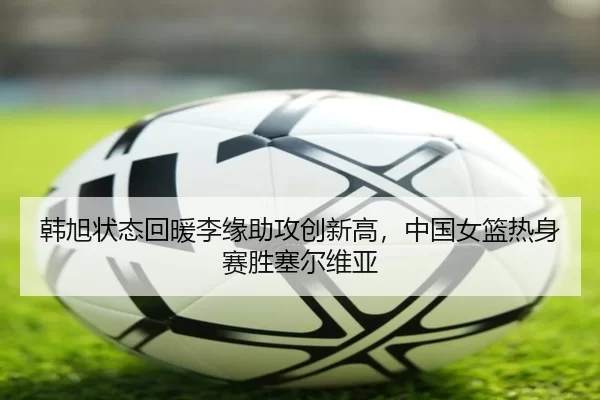 韩旭状态回暖李缘助攻创新高，中国女篮热身赛胜塞尔维亚