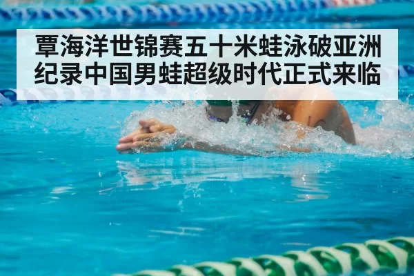 覃海洋世锦赛五十米蛙泳破亚洲纪录中国男蛙超级时代正式来临