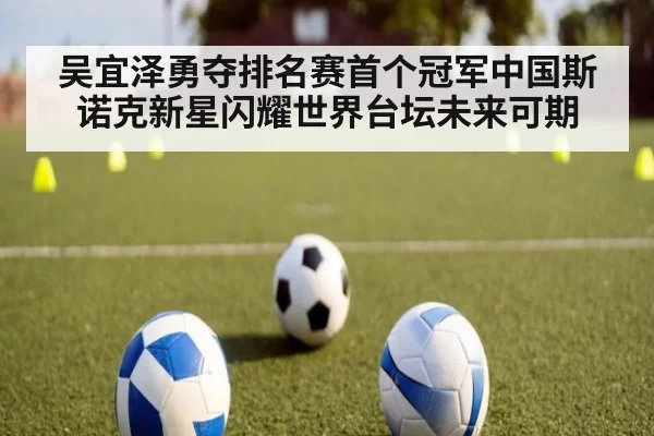 吴宜泽勇夺排名赛首个冠军中国斯诺克新星闪耀世界台坛未来可期