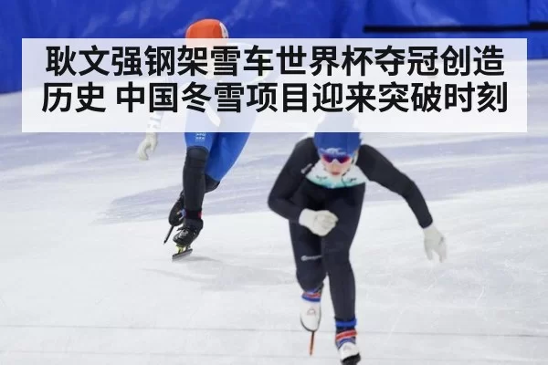 耿文强钢架雪车世界杯夺冠创造历史 中国冬雪项目迎来突破时刻